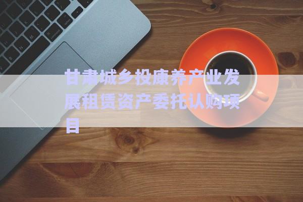 甘肅城鄉(xiāng)投康養(yǎng)產(chǎn)業(yè)發(fā)展租賃資產(chǎn)委托認(rèn)購項(xiàng)目-第1張圖片-政信固收網(wǎng)